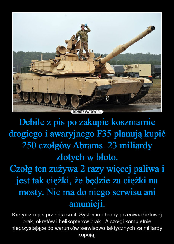 Debile z pis po zakupie koszmarnie drogiego i awaryjnego F35 planują kupić 250 czołgów Abrams. 23 miliardy złotych w błoto.
Czołg ten zużywa 2 razy więcej paliwa i jest tak ciężki, że będzie za ciężki na mosty. Nie ma do niego serwisu ani amunicji.