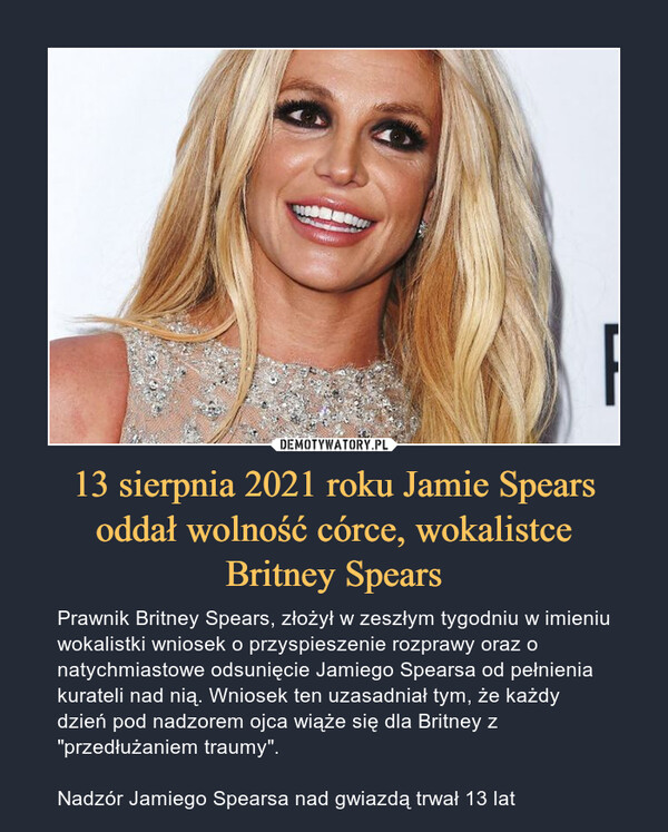 13 sierpnia 2021 roku Jamie Spears oddał wolność córce, wokalistceBritney Spears – Prawnik Britney Spears, złożył w zeszłym tygodniu w imieniu wokalistki wniosek o przyspieszenie rozprawy oraz o natychmiastowe odsunięcie Jamiego Spearsa od pełnienia kurateli nad nią. Wniosek ten uzasadniał tym, że każdy dzień pod nadzorem ojca wiąże się dla Britney z "przedłużaniem traumy".Nadzór Jamiego Spearsa nad gwiazdą trwał 13 lat 