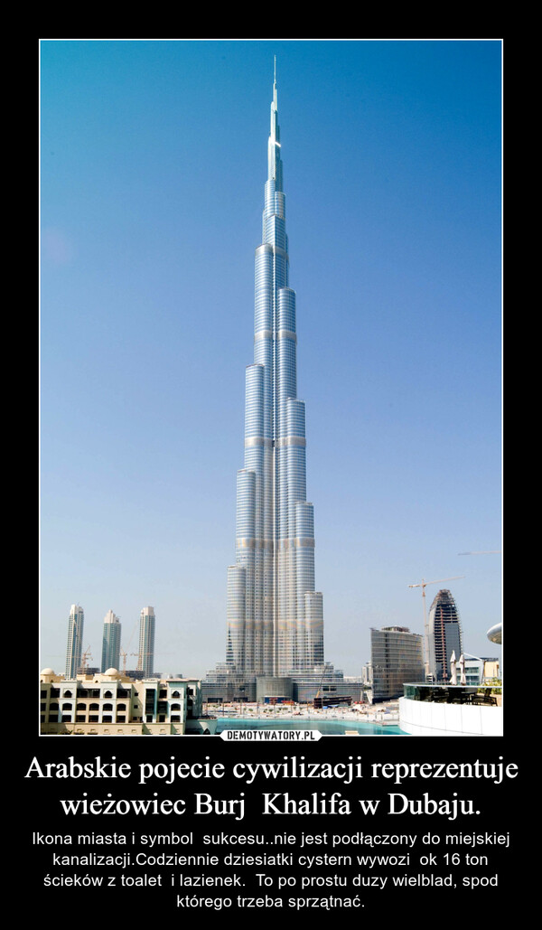 Arabskie pojecie cywilizacji reprezentuje wieżowiec Burj  Khalifa w Dubaju. – Ikona miasta i symbol  sukcesu..nie jest podłączony do miejskiej kanalizacji.Codziennie dziesiatki cystern wywozi  ok 16 ton ścieków z toalet  i lazienek.  To po prostu duzy wielblad, spod którego trzeba sprzątnać. 