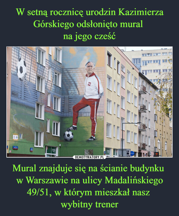 W setną rocznicę urodzin Kazimierza Górskiego odsłonięto mural 
na jego cześć Mural znajduje się na ścianie budynku 
w Warszawie na ulicy Madalińskiego 49/51, w którym mieszkał nasz 
wybitny trener
