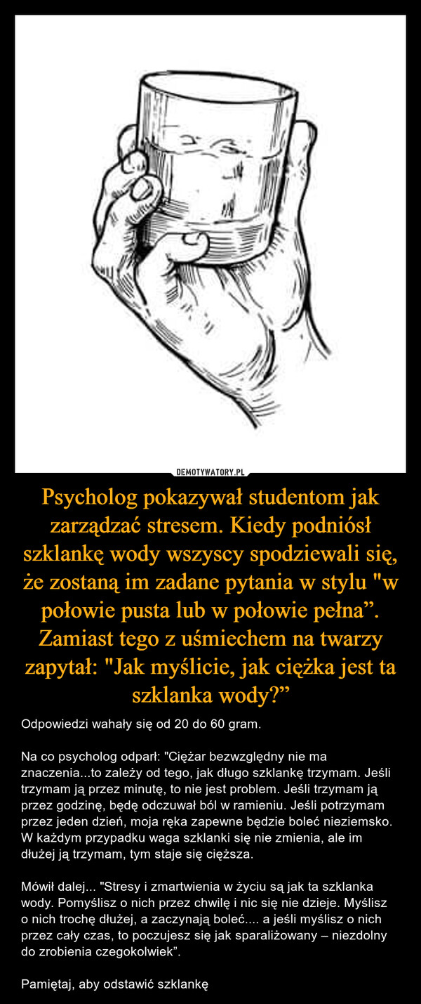 Psycholog pokazywał studentom jak zarządzać stresem. Kiedy podniósł szklankę wody wszyscy spodziewali się, że zostaną im zadane pytania w stylu "w połowie pusta lub w połowie pełna”. Zamiast tego z uśmiechem na twarzy zapytał: "Jak myślicie, jak ciężka jest ta szklanka wody?” – Odpowiedzi wahały się od 20 do 60 gram.Na co psycholog odparł: "Ciężar bezwzględny nie ma znaczenia...to zależy od tego, jak długo szklankę trzymam. Jeśli trzymam ją przez minutę, to nie jest problem. Jeśli trzymam ją przez godzinę, będę odczuwał ból w ramieniu. Jeśli potrzymam przez jeden dzień, moja ręka zapewne będzie boleć nieziemsko. W każdym przypadku waga szklanki się nie zmienia, ale im dłużej ją trzymam, tym staje się cięższa.Mówił dalej... "Stresy i zmartwienia w życiu są jak ta szklanka wody. Pomyślisz o nich przez chwilę i nic się nie dzieje. Myślisz o nich trochę dłużej, a zaczynają boleć.... a jeśli myślisz o nich przez cały czas, to poczujesz się jak sparaliżowany – niezdolny do zrobienia czegokolwiek”.Pamiętaj, aby odstawić szklankę 