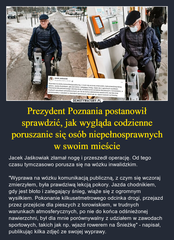 Prezydent Poznania postanowił sprawdzić, jak wygląda codzienne poruszanie się osób niepełnosprawnych w swoim mieście – Jacek Jaśkowiak złamał nogę i przeszedł operację. Od tego czasu tymczasowo porusza się na wózku inwalidzkim."Wyprawa na wózku komunikacją publiczną, z czym się wczoraj zmierzyłem, była prawdziwą lekcją pokory. Jazda chodnikiem, gdy jest błoto i zalegający śnieg, wiąże się z ogromnym wysiłkiem. Pokonanie kilkusetmetrowego odcinka drogi, przejazd przez przejście dla pieszych z torowiskiem, w trudnych warunkach atmosferycznych, po nie do końca odśnieżonej nawierzchni, był dla mnie porównywalny z udziałem w zawodach sportowych, takich jak np. wjazd rowerem na Śnieżkę" - napisał, publikując kilka zdjęć ze swojej wyprawy. 