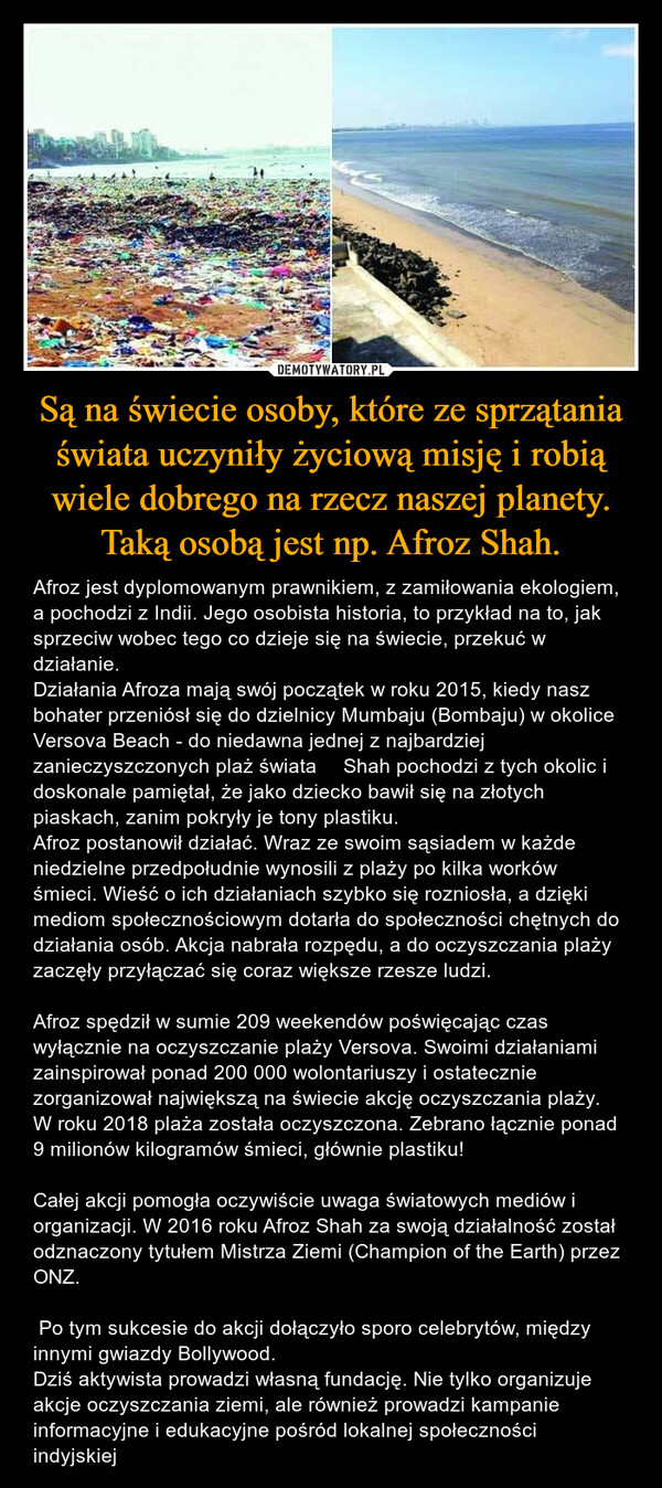 Są na świecie osoby, które ze sprzątania świata uczyniły życiową misję i robią wiele dobrego na rzecz naszej planety. Taką osobą jest np. Afroz Shah. – Afroz jest dyplomowanym prawnikiem, z zamiłowania ekologiem, a pochodzi z Indii. Jego osobista historia, to przykład na to, jak sprzeciw wobec tego co dzieje się na świecie, przekuć w działanie.Działania Afroza mają swój początek w roku 2015, kiedy nasz bohater przeniósł się do dzielnicy Mumbaju (Bombaju) w okolice Versova Beach - do niedawna jednej z najbardziej zanieczyszczonych plaż świata  