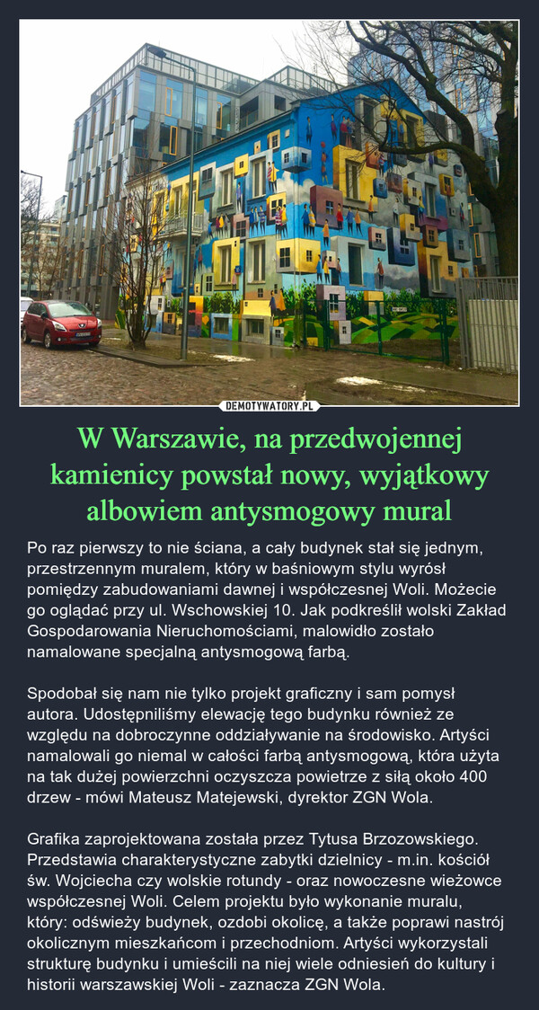 W Warszawie, na przedwojennej kamienicy powstał nowy, wyjątkowy albowiem antysmogowy mural – Po raz pierwszy to nie ściana, a cały budynek stał się jednym, przestrzennym muralem, który w baśniowym stylu wyrósł pomiędzy zabudowaniami dawnej i współczesnej Woli. Możecie go oglądać przy ul. Wschowskiej 10. Jak podkreślił wolski Zakład Gospodarowania Nieruchomościami, malowidło zostało namalowane specjalną antysmogową farbą.Spodobał się nam nie tylko projekt graficzny i sam pomysł autora. Udostępniliśmy elewację tego budynku również ze względu na dobroczynne oddziaływanie na środowisko. Artyści namalowali go niemal w całości farbą antysmogową, która użyta na tak dużej powierzchni oczyszcza powietrze z siłą około 400 drzew - mówi Mateusz Matejewski, dyrektor ZGN Wola.Grafika zaprojektowana została przez Tytusa Brzozowskiego. Przedstawia charakterystyczne zabytki dzielnicy - m.in. kościół św. Wojciecha czy wolskie rotundy - oraz nowoczesne wieżowce współczesnej Woli. Celem projektu było wykonanie muralu, który: odświeży budynek, ozdobi okolicę, a także poprawi nastrój okolicznym mieszkańcom i przechodniom. Artyści wykorzystali strukturę budynku i umieścili na niej wiele odniesień do kultury i historii warszawskiej Woli - zaznacza ZGN Wola. 