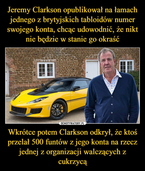 Jeremy Clarkson opublikował na łamach jednego z brytyjskich tabloidów numer swojego konta, chcąc udowodnić, że nikt nie będzie w stanie go okraść Wkrótce potem Clarkson odkrył, że ktoś przelał 500 funtów z jego konta na rzecz jednej z organizacji walczących z cukrzycą