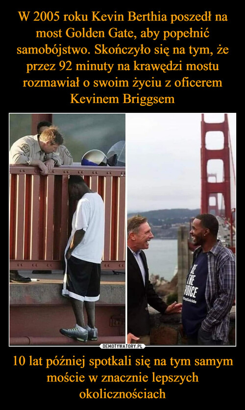 W 2005 roku Kevin Berthia poszedł na most Golden Gate, aby popełnić samobójstwo. Skończyło się na tym, że przez 92 minuty na krawędzi mostu rozmawiał o swoim życiu z oficerem Kevinem Briggsem 10 lat później spotkali się na tym samym moście w znacznie lepszych okolicznościach