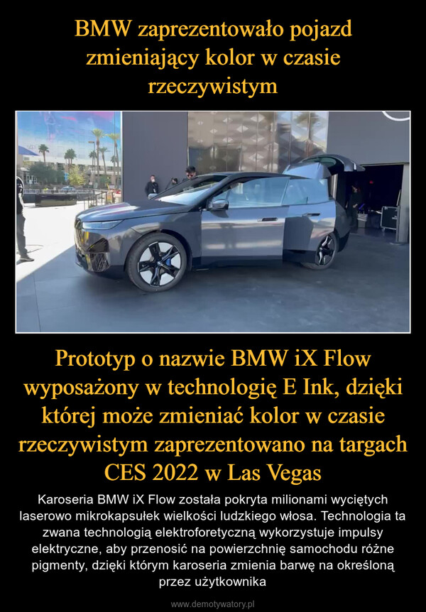 Prototyp o nazwie BMW iX Flow wyposażony w technologię E Ink, dzięki której może zmieniać kolor w czasie rzeczywistym zaprezentowano na targach CES 2022 w Las Vegas – Karoseria BMW iX Flow została pokryta milionami wyciętych laserowo mikrokapsułek wielkości ludzkiego włosa. Technologia ta zwana technologią elektroforetyczną wykorzystuje impulsy elektryczne, aby przenosić na powierzchnię samochodu różne pigmenty, dzięki którym karoseria zmienia barwę na określoną przez użytkownika 