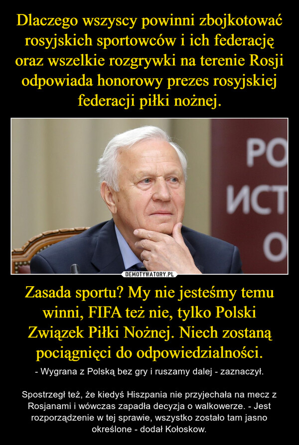 Zasada sportu? My nie jesteśmy temu winni, FIFA też nie, tylko Polski Związek Piłki Nożnej. Niech zostaną pociągnięci do odpowiedzialności. – - Wygrana z Polską bez gry i ruszamy dalej - zaznaczył.Spostrzegł też, że kiedyś Hiszpania nie przyjechała na mecz z Rosjanami i wówczas zapadła decyzja o walkowerze. - Jest rozporządzenie w tej sprawie, wszystko zostało tam jasno określone - dodał Kołoskow. 
