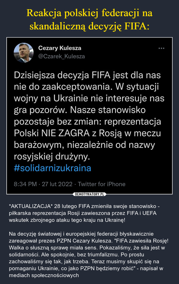  – *AKTUALIZACJA* 28 lutego FIFA zmieniła swoje stanowisko - piłkarska reprezentacja Rosji zawieszona przez FIFA i UEFA wskutek zbrojnego ataku tego kraju na Ukrainę! Na decyzję światowej i europejskiej federacji błyskawicznie zareagował prezes PZPN Cezary Kulesza. "FIFA zawiesiła Rosję! Walka o słuszną sprawę miała sens. Pokazaliśmy, że siła jest w solidarności. Ale spokojnie, bez triumfalizmu. Po prostu zachowaliśmy się tak, jak trzeba. Teraz musimy skupić się na pomaganiu Ukrainie, co jako PZPN będziemy robić" - napisał w mediach społecznościowych Dzisiejsza decyzja FIFA jest dla nas nie do zaakceptowania. W sytuacji wojny na Ukrainie nie interesuje nas gra pozorów. Nasze stanowisko pozostaje bez zmian: reprezentacja Polski NIE ZAGRA z Rosją w meczu barażowym, niezależnie od nazwy rosyjskiej drużyny. #solidarnizukraina