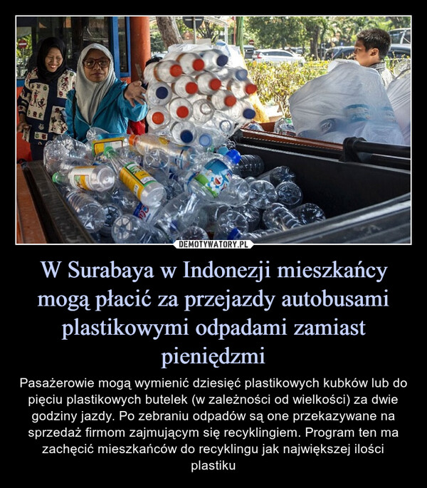 W Surabaya w Indonezji mieszkańcy mogą płacić za przejazdy autobusami plastikowymi odpadami zamiast pieniędzmi – Pasażerowie mogą wymienić dziesięć plastikowych kubków lub do pięciu plastikowych butelek (w zależności od wielkości) za dwie godziny jazdy. Po zebraniu odpadów są one przekazywane na sprzedaż firmom zajmującym się recyklingiem. Program ten ma zachęcić mieszkańców do recyklingu jak największej ilości plastiku 