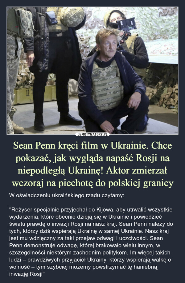 Sean Penn kręci film w Ukrainie. Chce pokazać, jak wygląda napaść Rosji na niepodległą Ukrainę! Aktor zmierzał wczoraj na piechotę do polskiej granicy – W oświadczeniu ukraińskiego rzadu czytamy: ''Reżyser specjalnie przyjechał do Kijowa, aby utrwalić wszystkie wydarzenia, które obecnie dzieją się w Ukrainie i powiedzieć światu prawdę o inwazji Rosji na nasz kraj. Sean Penn należy do tych, którzy dziś wspierają Ukrainę w samej Ukrainie. Nasz kraj jest mu wdzięczny za taki przejaw odwagi i uczciwości. Sean Penn demonstruje odwagę, której brakowało wielu innym, w szczególności niektórym zachodnim politykom. Im więcej takich ludzi – prawdziwych przyjaciół Ukrainy, którzy wspierają walkę o wolność – tym szybciej możemy powstrzymać tę haniebną inwazję Rosji'' W oświadczeniu ukraińskiego rzadu czytamy: Reżyser specjalnie przyjechał do Kijowa, aby utrwalić wszystkie wydarzenia, które obecnie dzieją się w Ukrainie i powiedzieć światu prawdę o inwazji Rosji na nasz kraj. Sean Penn należy do tych, którzy dziś wspierają Ukrainę w samej Ukrainie. Nasz kraj jest mu wdzięczny za taki przejaw odwagi i uczciwości. Sean Penn demonstruje odwagę, której brakowało wielu innym, w szczególności niektórym zachodnim politykom. Im więcej takich ludzi – prawdziwych przyjaciół Ukrainy, którzy wspierają walkę o wolność – tym szybciej możemy powstrzymać tę haniebną inwazję Rosji
