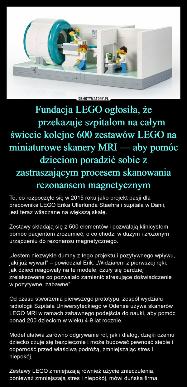 Fundacja LEGO ogłosiła, że ​​przekazuje szpitalom na całym świecie kolejne 600 zestawów LEGO na miniaturowe skanery MRI — aby pomóc dzieciom poradzić sobie z zastraszającym procesem skanowania rezonansem magnetycznym – To, co rozpoczęło się w 2015 roku jako projekt pasji dla pracownika LEGO Erika Ullerlunda Staehra i szpitala w Danii, jest teraz wtłaczane na większą skalę.Zestawy składają się z 500 elementów i pozwalają klinicystom pomóc pacjentom zrozumieć, o co chodzi w dużym i złożonym urządzeniu do rezonansu magnetycznego.„Jestem niezwykle dumny z tego projektu i pozytywnego wpływu, jaki już wywarł” – powiedział Erik. „Widziałem z pierwszej ręki, jak dzieci reagowały na te modele; czuły się bardziej zrelaksowane co pozwalało zamienić stresujące doświadczenie w pozytywne, zabawne”.Od czasu stworzenia pierwszego prototypu, zespół wydziału radiologii Szpitala Uniwersyteckiego w Odense używa skanerów LEGO MRI w ramach zabawnego podejścia do nauki, aby pomóc ponad 200 dzieciom w wieku 4-9 lat rocznie.Model ułatwia zarówno odgrywanie ról, jak i dialog, dzięki czemu dziecko czuje się bezpiecznie i może budować pewność siebie i odporność przed właściwą podróżą, zmniejszając stres i niepokój.Zestawy LEGO zmniejszają również użycie znieczulenia, ponieważ zmniejszają stres i niepokój, mówi duńska firma. 