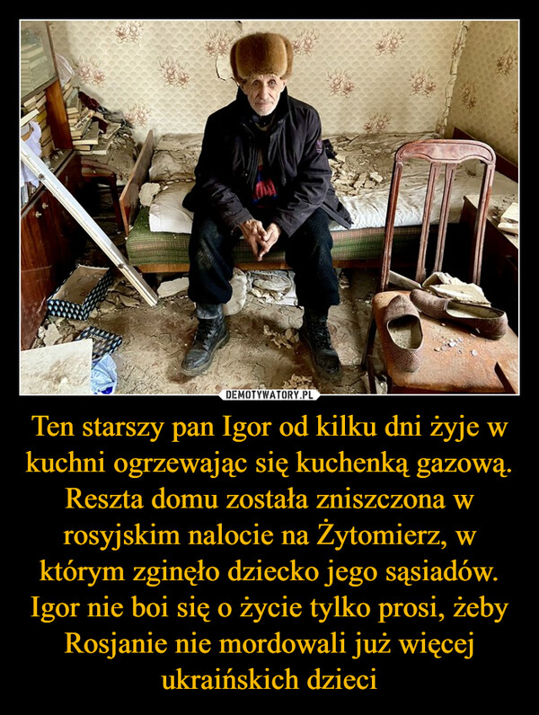 Ten starszy pan Igor od kilku dni żyje w kuchni ogrzewając się kuchenką gazową. Reszta domu została zniszczona w rosyjskim nalocie na Żytomierz, w którym zginęło dziecko jego sąsiadów. Igor nie boi się o życie tylko prosi, żeby Rosjanie nie mordowali już więcej ukraińskich dzieci –  