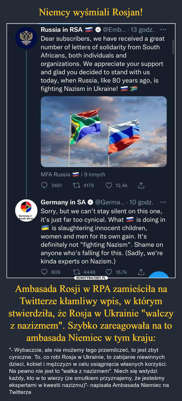 Ambasada Rosji w RPA zamieściła na Twitterze kłamliwy wpis, w którym stwierdziła, że Rosja w Ukrainie "walczy z nazizmem". Szybko zareagowała na to ambasada Niemiec w tym kraju: – "- Wybaczcie, ale nie możemy tego przemilczeć, to jest zbyt cyniczne. To, co robi Rosja w Ukrainie, to zabijanie niewinnych dzieci, kobiet i mężczyzn w celu osiągnięcia własnych korzyści. Na pewno nie jest to "walka z nazizmem". Niech się wstydzi każdy, kto w to wierzy (ze smutkiem przyznajemy, że jesteśmy ekspertami w kwestii nazizmu)"- napisała Ambasada Niemiec na Twitterze Russia in RSA "".!" 0 @Emb... • 13 godz. ••• Dear subscribers, we have received a great number of letters of solidarity from South Africans, both individuals and organizations. We appreciate your support and glad you decided to stand with us today, when Russia, like 80 years ago, is fighting Nazism in Ukraine! MFA Russia tr i 9 innych Q 3461 "Li, 4179 Q 12,4k Germany in SA 0 'TGerma... -10 godz. — Sorry, but we can't stay silent on this one, it's just far too cynical. What is doing in is slaughtering innocent children, women and men for its own gain. It's definitely not "fighting Nazism". Shame on anyone who's falling for this. (Sadly, we're kinda experts on Nazism.