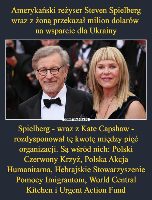 Amerykański reżyser Steven Spielberg wraz z żoną przekazał milion dolarów 
na wsparcie dla Ukrainy Spielberg - wraz z Kate Capshaw - rozdysponował tę kwotę między pięć organizacji. Są wśród nich: Polski Czerwony Krzyż, Polska Akcja Humanitarna, Hebrajskie Stowarzyszenie Pomocy Imigrantom, World Central Kitchen i Urgent Action Fund
