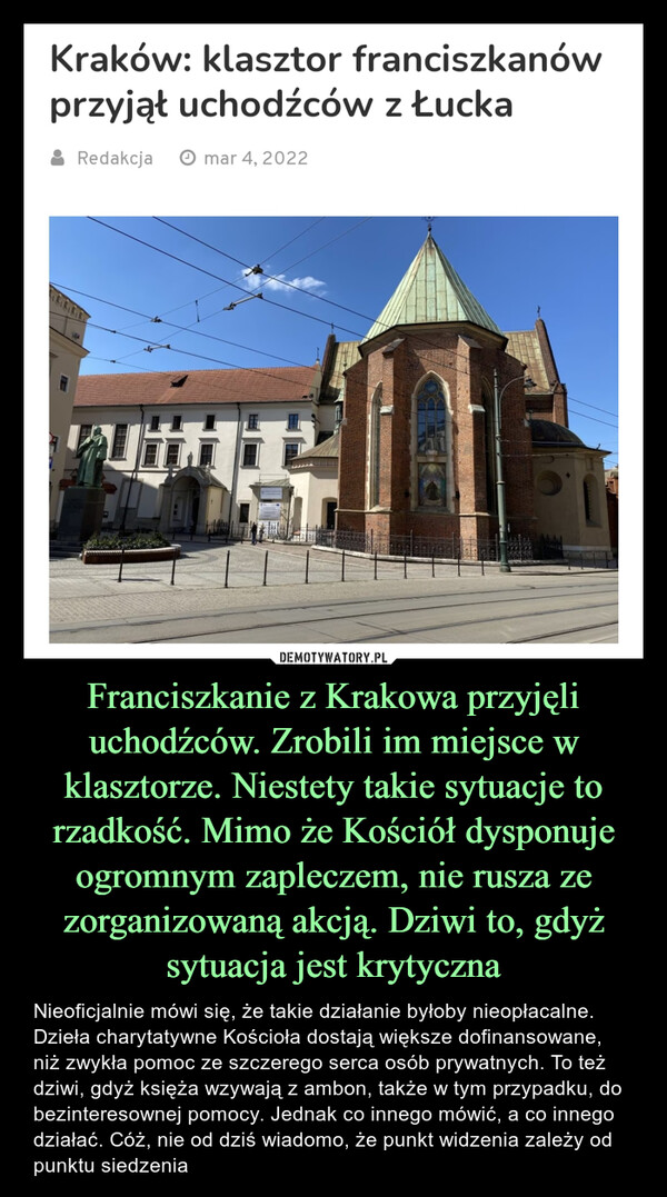 Franciszkanie z Krakowa przyjęli uchodźców. Zrobili im miejsce w klasztorze. Niestety takie sytuacje to rzadkość. Mimo że Kościół dysponuje ogromnym zapleczem, nie rusza ze zorganizowaną akcją. Dziwi to, gdyż sytuacja jest krytyczna – Nieoficjalnie mówi się, że takie działanie byłoby nieopłacalne. Dzieła charytatywne Kościoła dostają większe dofinansowane, niż zwykła pomoc ze szczerego serca osób prywatnych. To też dziwi, gdyż księża wzywają z ambon, także w tym przypadku, do bezinteresownej pomocy. Jednak co innego mówić, a co innego działać. Cóż, nie od dziś wiadomo, że punkt widzenia zależy od punktu siedzenia Kraków: klasztor franciszkanówprzyjął uchodźców z Łucka