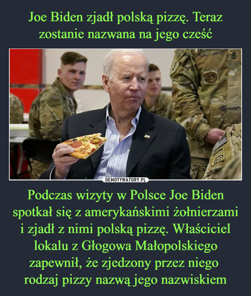 Joe Biden zjadł polską pizzę. Teraz zostanie nazwana na jego cześć Podczas wizyty w Polsce Joe Biden spotkał się z amerykańskimi żołnierzami i zjadł z nimi polską pizzę. Właściciel lokalu z Głogowa Małopolskiego zapewnił, że zjedzony przez niego 
rodzaj pizzy nazwą jego nazwiskiem