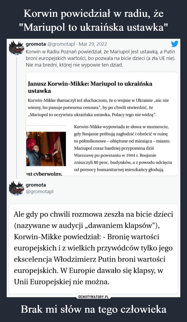 Brak mi słów na tego człowieka –  gromota @gromotapl Mar 29, 2022Korwin w Radiu Poznań powiedział, że Mariupol jest ustawką, a Putinbroni europejskich wartości, bo pozwala na bicie dzieci (a zła UE nie).Nie ma bredni, której nie wypowie ten dziad.Janusz Korwin-Mikke: Mariupol to ukraińskaustawkaKorwin-Mikke tłumaczył też słuchaczom, że o wojnie w Ukrainie „nic niewiemy, bo panuje potworna cenzura", by po chwili stwierdzić, że„Mariupol to oczywista ukraińska ustawka, Polacy tego nie widzą".Korwin-Mikke wypowiada te słowa w momencie,gdy Rosjanie próbują zagłodzić i obrócić w ruinęto półmilionowe- oblężone od miesiąca – miasto.Mariupol coraz bardziej przypomina dziśWarszawę po powstaniu w 1944 r. Rosjaniezniszczyli 80 proc. budynków, a z powodu odcięciaod pomocy humanitarnej mieszkańcy głodują.nt cyberwojny.gromota@gromotaplAle gdy po chwili rozmowa zeszła na bicie dzieci(nazywane w audycji „dawaniem klapsów"),Korwin-Mikke powiedział: - Bronię wartościeuropejskich i z wielkich przywódców tylko jegoekscelencja Włodzimierz Putin broni wartościeuropejskich. W Europie dawało się klapsy, wUnii Europejskiej nie można.