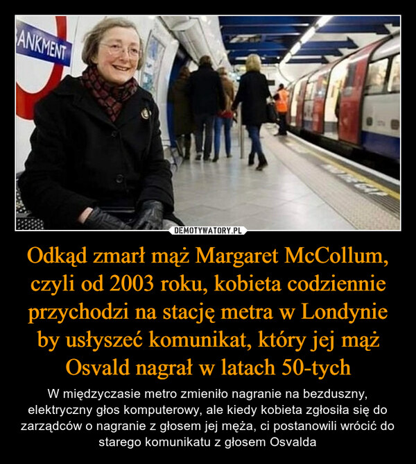 Odkąd zmarł mąż Margaret McCollum, czyli od 2003 roku, kobieta codziennie przychodzi na stację metra w Londynie by usłyszeć komunikat, który jej mąż Osvald nagrał w latach 50-tych – W międzyczasie metro zmieniło nagranie na bezduszny, elektryczny głos komputerowy, ale kiedy kobieta zgłosiła się do zarządców o nagranie z głosem jej męża, ci postanowili wrócić do starego komunikatu z głosem Osvalda 