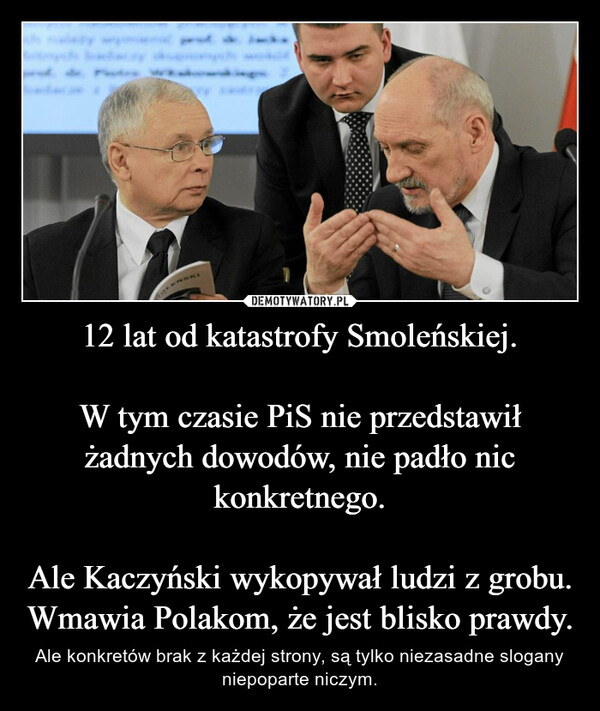 12 lat od katastrofy Smoleńskiej.W tym czasie PiS nie przedstawił żadnych dowodów, nie padło nic konkretnego.Ale Kaczyński wykopywał ludzi z grobu.Wmawia Polakom, że jest blisko prawdy. – Ale konkretów brak z każdej strony, są tylko niezasadne slogany niepoparte niczym. 