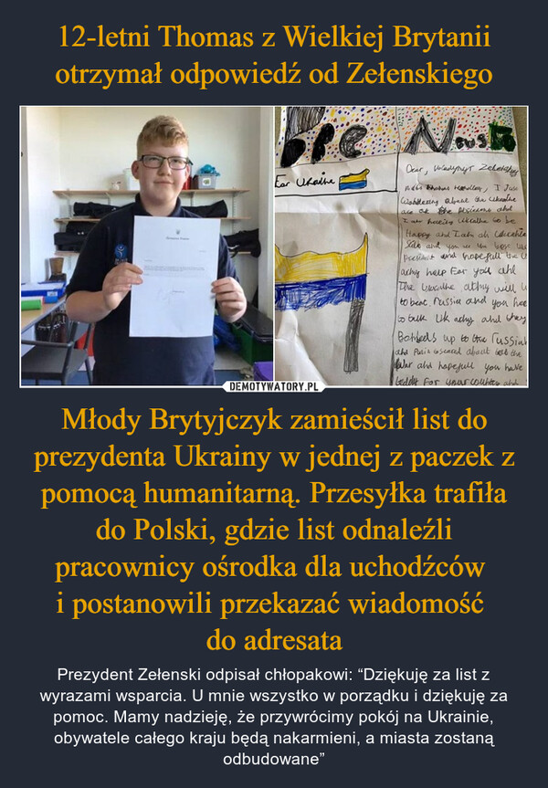Młody Brytyjczyk zamieścił list do prezydenta Ukrainy w jednej z paczek z pomocą humanitarną. Przesyłka trafiła do Polski, gdzie list odnaleźli pracownicy ośrodka dla uchodźców i postanowili przekazać wiadomość do adresata – Prezydent Zełenski odpisał chłopakowi: “Dziękuję za list z wyrazami wsparcia. U mnie wszystko w porządku i dziękuję za pomoc. Mamy nadzieję, że przywrócimy pokój na Ukrainie, obywatele całego kraju będą nakarmieni, a miasta zostaną odbudowane” 