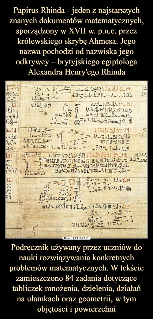 Papirus Rhinda - jeden z najstarszych znanych dokumentów matematycznych, sporządzony w XVII w. p.n.e. przez królewskiego skrybę Ahmesa. Jego nazwa pochodzi od nazwiska jego odkrywcy – brytyjskiego egiptologa Alexandra Henry'ego Rhinda Podręcznik używany przez uczniów do nauki rozwiązywania konkretnych problemów matematycznych. W tekście zamieszczono 84 zadania dotyczące tabliczek mnożenia, dzielenia, działań
na ułamkach oraz geometrii, w tym objętości i powierzchni