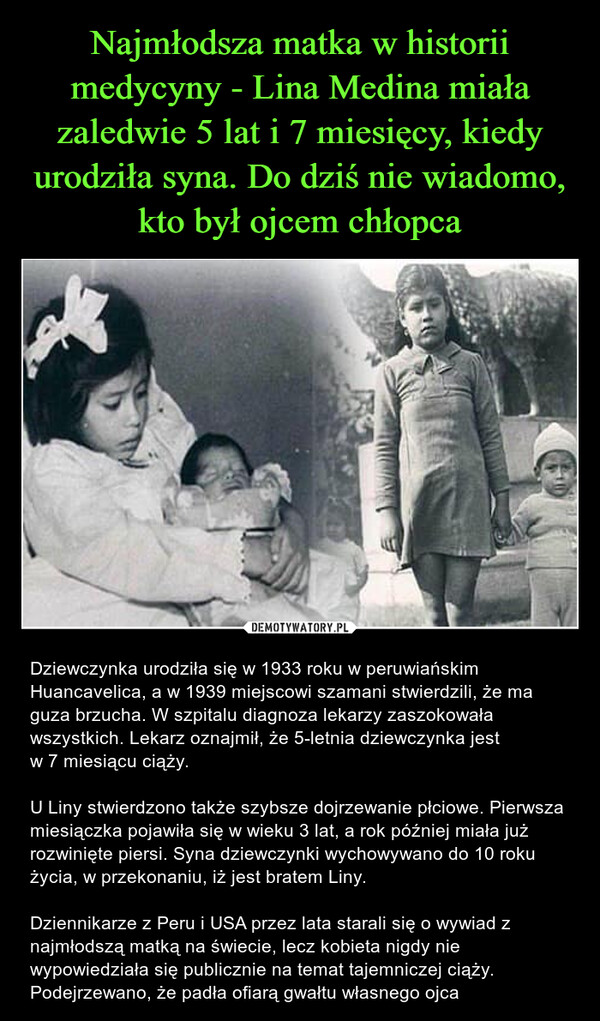  – Dziewczynka urodziła się w 1933 roku w peruwiańskim Huancavelica, a w 1939 miejscowi szamani stwierdzili, że ma guza brzucha. W szpitalu diagnoza lekarzy zaszokowała wszystkich. Lekarz oznajmił, że 5-letnia dziewczynka jest w 7 miesiącu ciąży.U Liny stwierdzono także szybsze dojrzewanie płciowe. Pierwsza miesiączka pojawiła się w wieku 3 lat, a rok później miała już rozwinięte piersi. Syna dziewczynki wychowywano do 10 roku życia, w przekonaniu, iż jest bratem Liny. Dziennikarze z Peru i USA przez lata starali się o wywiad z najmłodszą matką na świecie, lecz kobieta nigdy nie wypowiedziała się publicznie na temat tajemniczej ciąży. Podejrzewano, że padła ofiarą gwałtu własnego ojca 