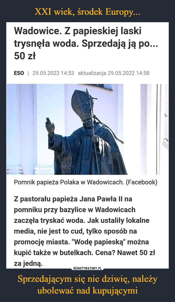 Sprzedającym się nie dziwię, należy ubolewać nad kupującymi –  Wadowice. Z papieskiej laski trysnęła woda. Sprzedają ją po... 50 zł84Z pastorału papieża Jana Pawła II na pomniku przy bazylice w Wadowicach zaczęła tryskać woda. Jak ustaliły lokalne media, nie jest to cud, tylko sposób na promocję miasta. "Wodę papieską" można kupić także w butelkach. Cena? Nawet 50 zł za jedną.