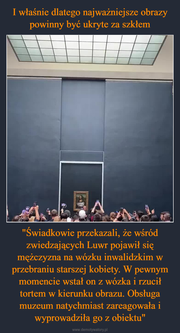 "Świadkowie przekazali, że wśród zwiedzających Luwr pojawił się mężczyzna na wózku inwalidzkim w przebraniu starszej kobiety. W pewnym momencie wstał on z wózka i rzucił tortem w kierunku obrazu. Obsługa muzeum natychmiast zareagowała i wyprowadziła go z obiektu" –  