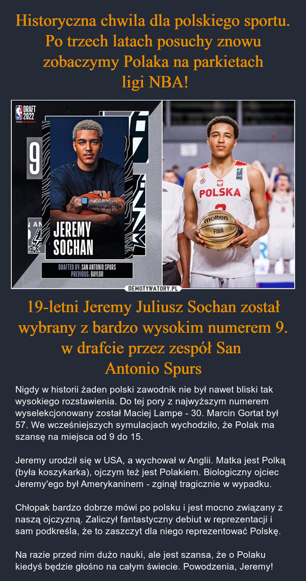 Historyczna chwila dla polskiego sportu. Po trzech latach posuchy znowu zobaczymy Polaka na parkietach
 ligi NBA! 19-letni Jeremy Juliusz Sochan został wybrany z bardzo wysokim numerem 9. w drafcie przez zespół San 
Antonio Spurs