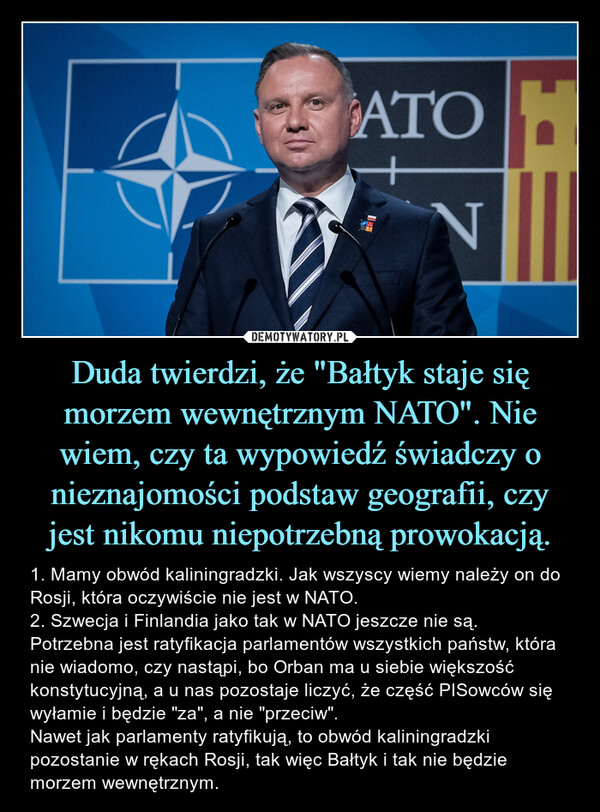 Duda twierdzi, że "Bałtyk staje się morzem wewnętrznym NATO". Nie wiem, czy ta wypowiedź świadczy o nieznajomości podstaw geografii, czy jest nikomu niepotrzebną prowokacją. – 1. Mamy obwód kaliningradzki. Jak wszyscy wiemy należy on do Rosji, która oczywiście nie jest w NATO.2. Szwecja i Finlandia jako tak w NATO jeszcze nie są. Potrzebna jest ratyfikacja parlamentów wszystkich państw, która nie wiadomo, czy nastąpi, bo Orban ma u siebie większość konstytucyjną, a u nas pozostaje liczyć, że część PISowców się wyłamie i będzie "za", a nie "przeciw".Nawet jak parlamenty ratyfikują, to obwód kaliningradzki pozostanie w rękach Rosji, tak więc Bałtyk i tak nie będzie morzem wewnętrznym. 