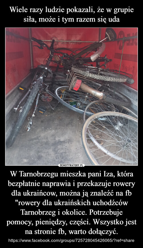 Wiele razy ludzie pokazali, że w grupie siła, może i tym razem się uda W Tarnobrzegu mieszka pani Iza, która bezpłatnie naprawia i przekazuje rowery dla ukraińcow, można ją znaleźć na fb "rowery dla ukraińskich uchodźców Tarnobrzeg i okolice. Potrzebuje pomocy, pieniędzy, części. Wszystko jest na stronie fb, warto dołączyć.