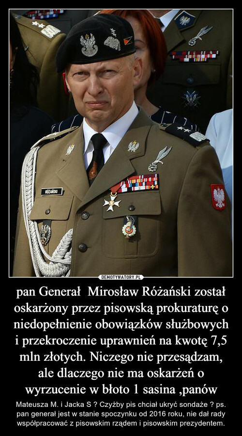 pan Generał  Mirosław Różański został oskarżony przez pisowską prokuraturę o niedopełnienie obowiązków służbowych i przekroczenie uprawnień na kwotę 7,5 mln złotych. Niczego nie przesądzam, ale dlaczego nie ma oskarżeń o wyrzucenie w błoto 1 sasina ,panów