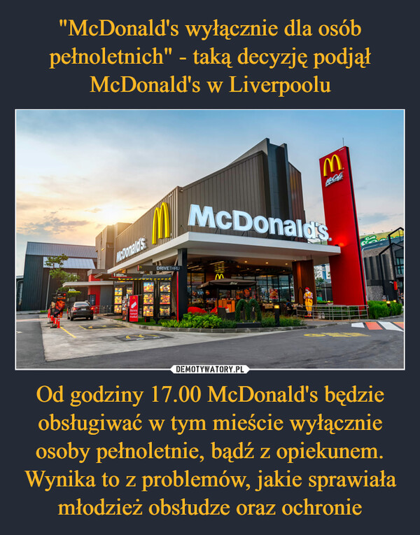 "McDonald's wyłącznie dla osób pełnoletnich" - taką decyzję podjął McDonald's w Liverpoolu Od godziny 17.00 McDonald's będzie obsługiwać w tym mieście wyłącznie osoby pełnoletnie, bądź z opiekunem. Wynika to z problemów, jakie sprawiała młodzież obsłudze oraz ochronie