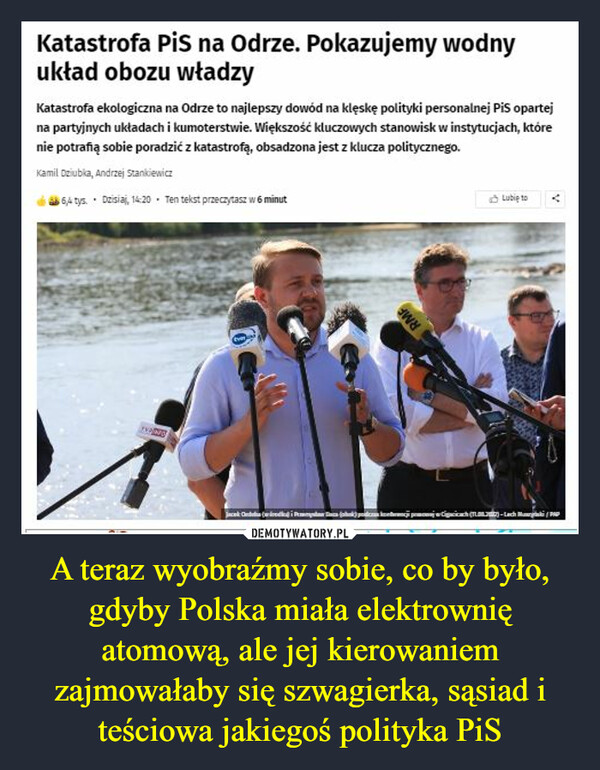 A teraz wyobraźmy sobie, co by było, gdyby Polska miała elektrownię atomową, ale jej kierowaniem zajmowałaby się szwagierka, sąsiad i teściowa jakiegoś polityka PiS –  Katastrofa Pis na Odrze. Pokazujemy wodnyuktad obozu wtadzyKatastrofa ekologiczna na Odrze to najlepszy dowód na kleske polityki personalnej PiS opartejna partyinych uktadach i kumoterstwie. Wiekszość kluczowych stanowisk w instytucjach, którenie potrañą sobie poradzić z katastrofą, obsadzona jest z klucza politycznego.Kamil Deiubia, Andrzej stanikienia64 tya Disia, 14:20 Ten tekst praecaytasz w 6 minutubie torvany