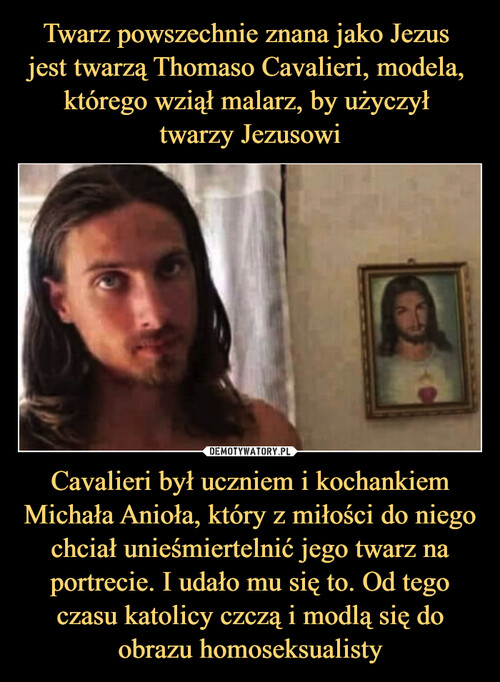 Twarz powszechnie znana jako Jezus 
jest twarzą Thomaso Cavalieri, modela, 
którego wziął malarz, by użyczył 
twarzy Jezusowi Cavalieri był uczniem i kochankiem Michała Anioła, który z miłości do niego chciał unieśmiertelnić jego twarz na portrecie. I udało mu się to. Od tego czasu katolicy czczą i modlą się do obrazu homoseksualisty