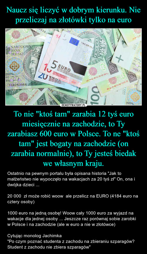 Naucz się liczyć w dobrym kierunku. Nie przeliczaj na złotówki tylko na euro To nie "ktoś tam" zarabia 12 tyś euro miesięcznie na zachodzie, to Ty zarabiasz 600 euro w Polsce. To ne "ktoś tam" jest bogaty na zachodzie (on zarabia normalnie), to Ty jesteś biedak we własnym kraju.