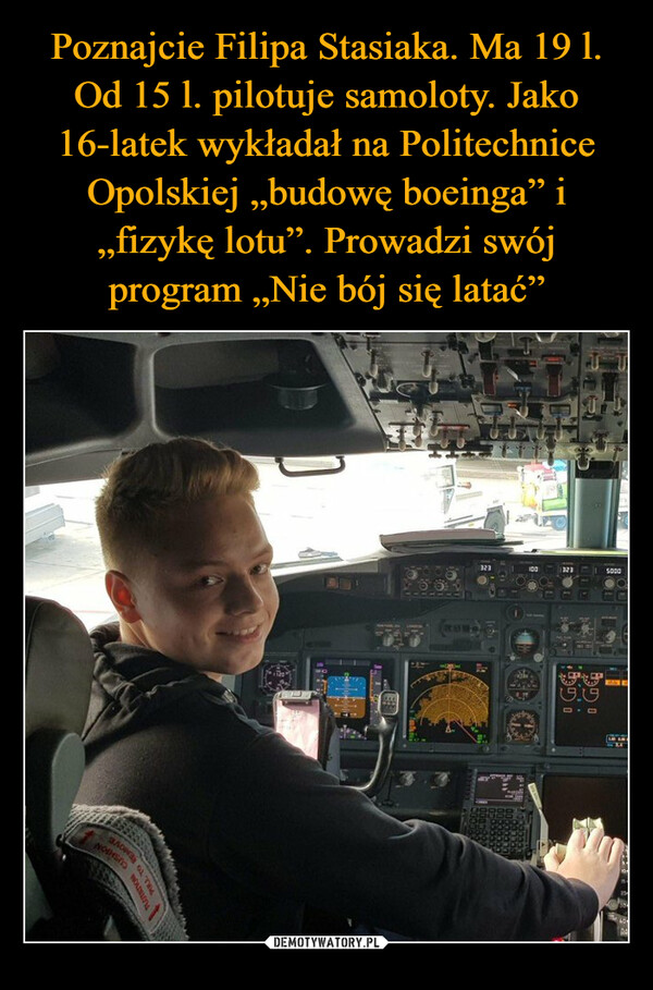 Poznajcie Filipa Stasiaka. Ma 19 l. Od 15 l. pilotuje samoloty. Jako 16-latek wykładał na Politechnice Opolskiej „budowę boeinga” i „fizykę lotu”. Prowadzi swój program „Nie bój się latać”