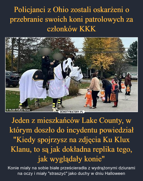 Policjanci z Ohio zostali oskarżeni o przebranie swoich koni patrolowych za członków KKK Jeden z mieszkańców Lake County, w którym doszło do incydentu powiedział "Kiedy spojrzysz na zdjęcia Ku Klux Klanu, to są jak dokładna replika tego, jak wyglądały konie"