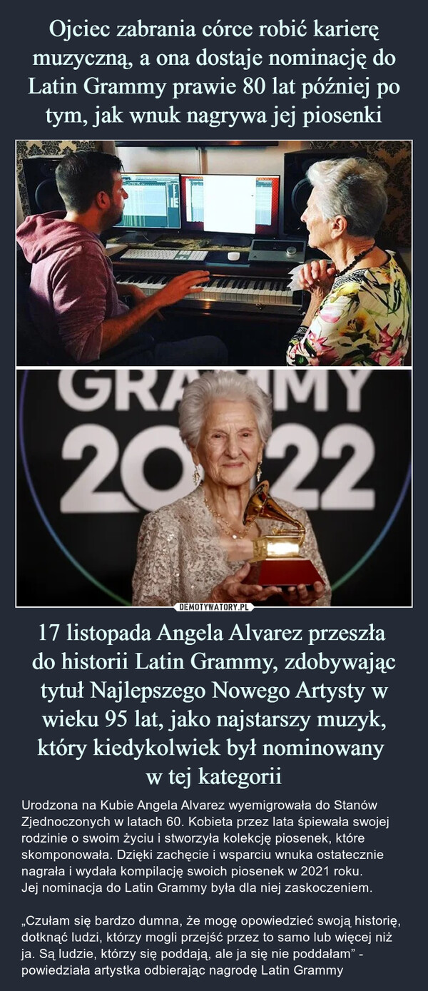17 listopada Angela Alvarez przeszła do historii Latin Grammy, zdobywając tytuł Najlepszego Nowego Artysty w wieku 95 lat, jako najstarszy muzyk, który kiedykolwiek był nominowany w tej kategorii – Urodzona na Kubie Angela Alvarez wyemigrowała do Stanów Zjednoczonych w latach 60. Kobieta przez lata śpiewała swojej rodzinie o swoim życiu i stworzyła kolekcję piosenek, które skomponowała. Dzięki zachęcie i wsparciu wnuka ostatecznie nagrała i wydała kompilację swoich piosenek w 2021 roku. Jej nominacja do Latin Grammy była dla niej zaskoczeniem. „Czułam się bardzo dumna, że mogę opowiedzieć swoją historię, dotknąć ludzi, którzy mogli przejść przez to samo lub więcej niż ja. Są ludzie, którzy się poddają, ale ja się nie poddałam” - powiedziała artystka odbierając nagrodę Latin Grammy 