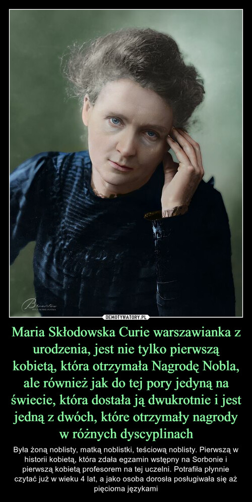 Maria Skłodowska Curie warszawianka z urodzenia, jest nie tylko pierwszą kobietą, która otrzymała Nagrodę Nobla, ale również jak do tej pory jedyną na świecie, która dostała ją dwukrotnie i jest jedną z dwóch, które otrzymały nagrody w różnych dyscyplinach