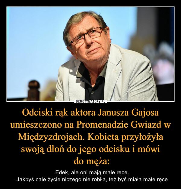 Odciski rąk aktora Janusza Gajosa umieszczono na Promenadzie Gwiazd w Międzyzdrojach. Kobieta przyłożyła swoją dłoń do jego odcisku i mówi do męża: – - Edek, ale oni mają małe ręce.- Jakbyś całe życie niczego nie robiła, też byś miała małe ręce 