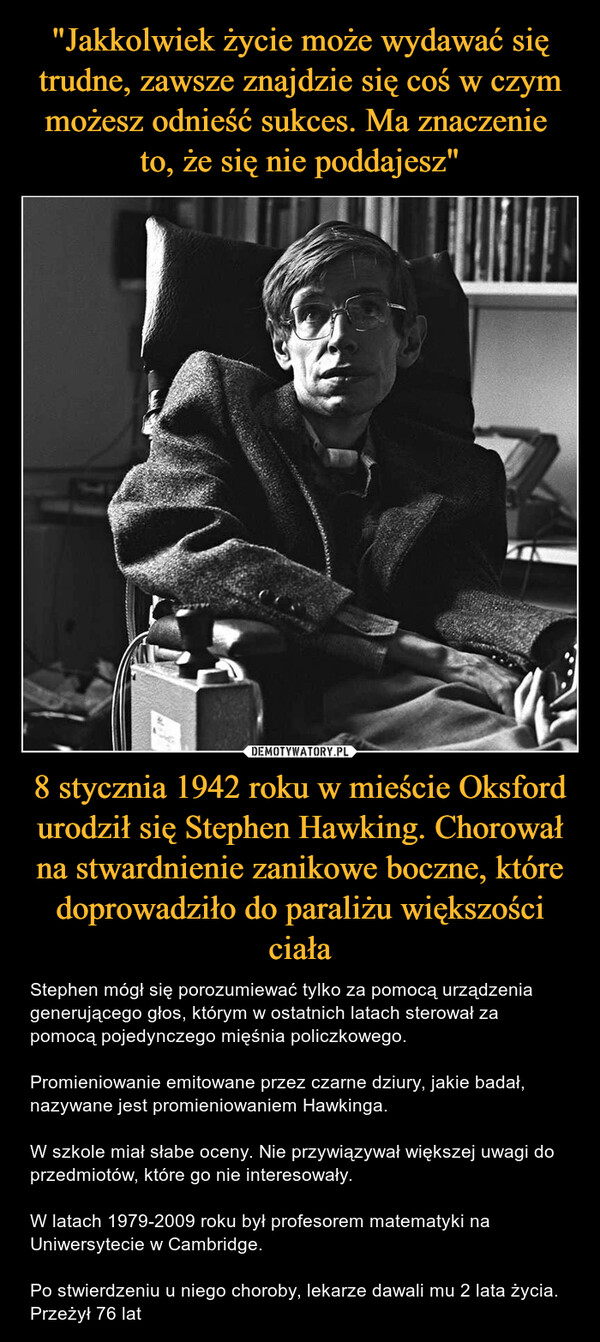 8 stycznia 1942 roku w mieście Oksford urodził się Stephen Hawking. Chorował na stwardnienie zanikowe boczne, które doprowadziło do paraliżu większości ciała – Stephen mógł się porozumiewać tylko za pomocą urządzenia generującego głos, którym w ostatnich latach sterował za pomocą pojedynczego mięśnia policzkowego.Promieniowanie emitowane przez czarne dziury, jakie badał, nazywane jest promieniowaniem Hawkinga.W szkole miał słabe oceny. Nie przywiązywał większej uwagi do przedmiotów, które go nie interesowały.W latach 1979-2009 roku był profesorem matematyki na Uniwersytecie w Cambridge.Po stwierdzeniu u niego choroby, lekarze dawali mu 2 lata życia. Przeżył 76 lat 