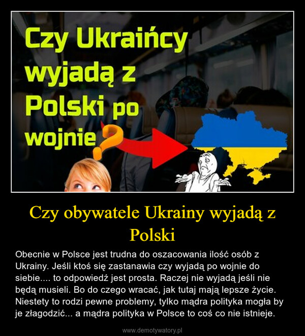 Czy obywatele Ukrainy wyjadą z Polski – Obecnie w Polsce jest trudna do oszacowania ilość osób z Ukrainy. Jeśli ktoś się zastanawia czy wyjadą po wojnie do siebie.... to odpowiedź jest prosta. Raczej nie wyjadą jeśli nie będą musieli. Bo do czego wracać, jak tutaj mają lepsze życie. Niestety to rodzi pewne problemy, tylko mądra polityka mogła by je złagodzić... a mądra polityka w Polsce to coś co nie istnieje. 
