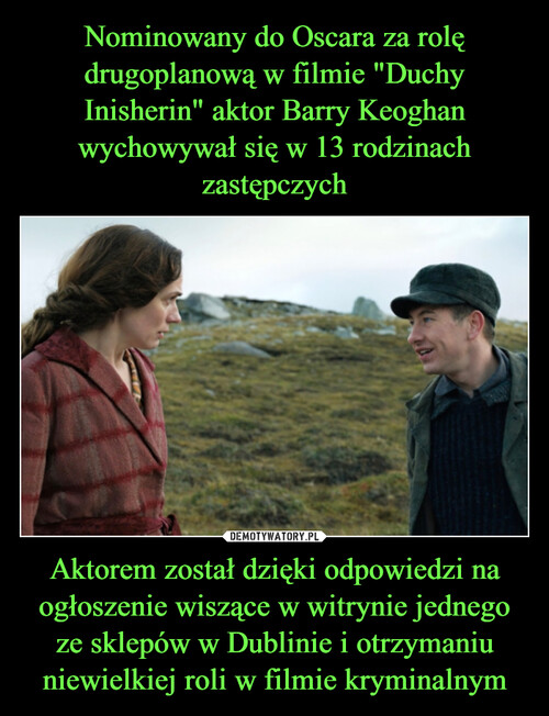 Nominowany do Oscara za rolę drugoplanową w filmie "Duchy Inisherin" aktor Barry Keoghan wychowywał się w 13 rodzinach zastępczych Aktorem został dzięki odpowiedzi na ogłoszenie wiszące w witrynie jednego ze sklepów w Dublinie i otrzymaniu niewielkiej roli w filmie kryminalnym