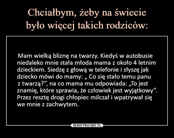  –  Mam wielką bliznę na twarzy. Kiedyś w autobusie niedaleko mnie stała młoda mama z około 4 letnim dzieckiem. Siedzę z głową w telefonie i słyszę jak dziecko mówi do mamy: „ Co się stało temu panu z twarzą?" na co mama mu odpowiada: „To jest znamię, które sprawia, że człowiek jest wyjątkowy". Przez resztę drogi chłopiec milczał i wpatrywał się we mnie z zachwytem. Chciałbym, żeby na świecie było więcej takich rodziców.