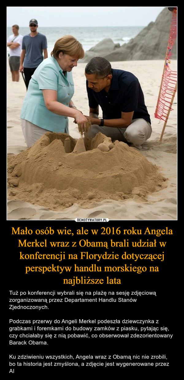 Mało osób wie, ale w 2016 roku Angela Merkel wraz z Obamą brali udział w konferencji na Florydzie dotyczącej perspektyw handlu morskiego na najbliższe lata – Tuż po konferencji wybrali się na plażę na sesję zdjęciową zorganizowaną przez Departament Handlu Stanów Zjednoczonych.Podczas przerwy do Angeli Merkel podeszła dziewczynka z grabkami i foremkami do budowy zamków z piasku, pytając się, czy chciałaby się z nią pobawić, co obserwował zdezorientowany Barack Obama.Ku zdziwieniu wszystkich, Angela wraz z Obamą nic nie zrobili, bo ta historia jest zmyślona, a zdjęcie jest wygenerowane przez AI LOKACIONITYY