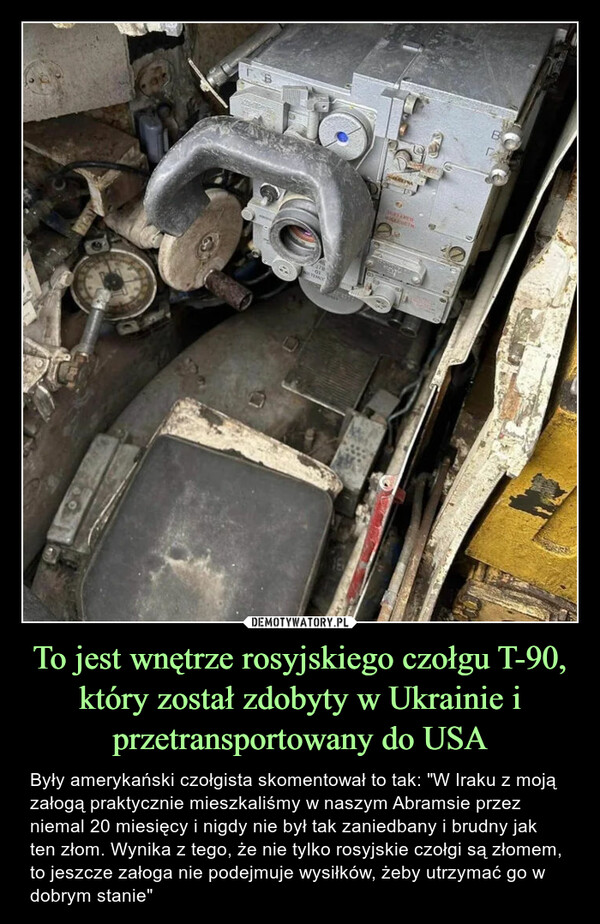 To jest wnętrze rosyjskiego czołgu T-90, który został zdobyty w Ukrainie i przetransportowany do USA – Były amerykański czołgista skomentował to tak: "W Iraku z moją załogą praktycznie mieszkaliśmy w naszym Abramsie przez niemal 20 miesięcy i nigdy nie był tak zaniedbany i brudny jak ten złom. Wynika z tego, że nie tylko rosyjskie czołgi są złomem, to jeszcze załoga nie podejmuje wysiłków, żeby utrzymać go w dobrym stanie" TO-01TEMO16KARUTHBD