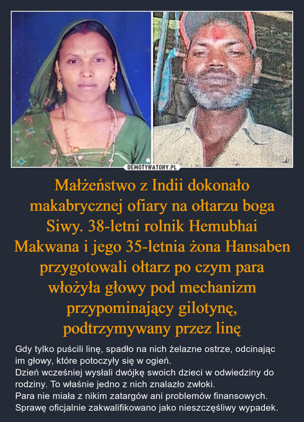 Małżeństwo z Indii dokonało makabrycznej ofiary na ołtarzu boga Siwy. 38-letni rolnik Hemubhai Makwana i jego 35-letnia żona Hansaben przygotowali ołtarz po czym para włożyła głowy pod mechanizm przypominający gilotynę, podtrzymywany przez linę
