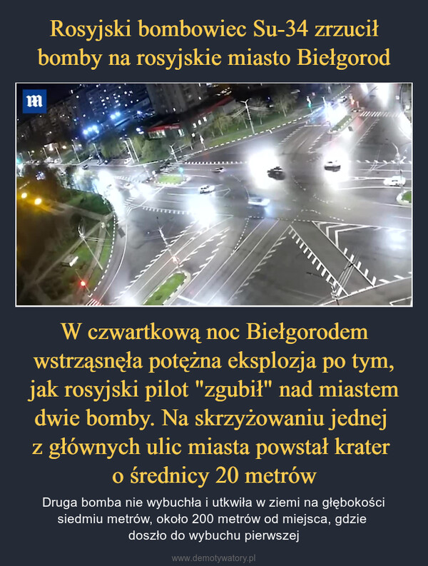 W czwartkową noc Biełgorodem wstrząsnęła potężna eksplozja po tym, jak rosyjski pilot "zgubił" nad miastem dwie bomby. Na skrzyżowaniu jednej z głównych ulic miasta powstał krater o średnicy 20 metrów – Druga bomba nie wybuchła i utkwiła w ziemi na głębokości siedmiu metrów, około 200 metrów od miejsca, gdzie doszło do wybuchu pierwszej WARNING:THE FOLLOWING VIDEO CONTAINS IMAGESTHAT SOME VIEWERS MAY FIND UPSETTING